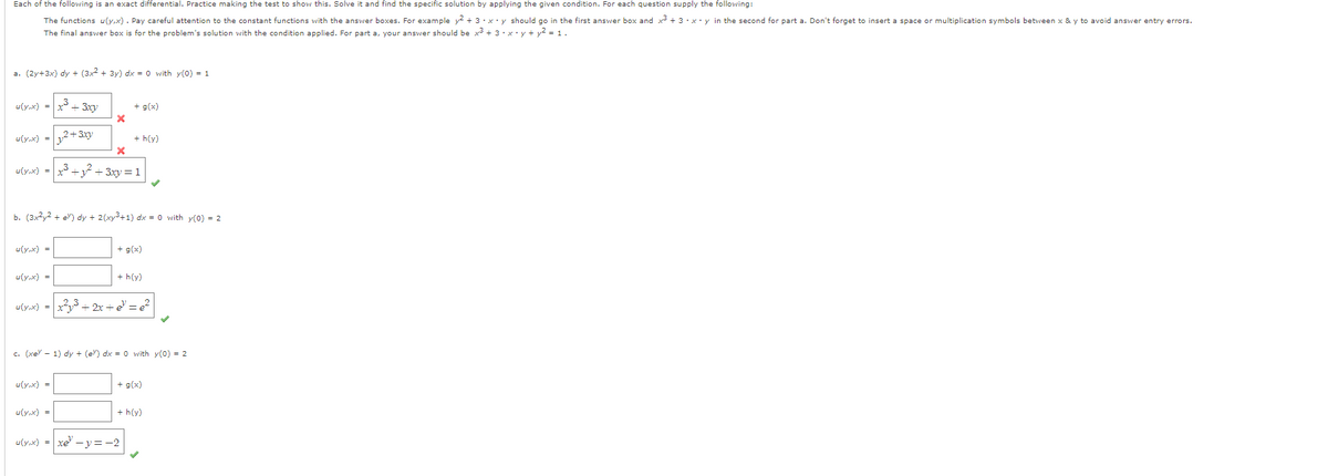 Each of the following is an exact differential. Practice making the test to show this. Solve it and find the specific solution by applying the given condition. For each question supply the following:

- The functions \( u(x,y) = x \). Pay careful attention to the constant functions with the answer boxes. For example: \( x^2 + 3xy \) should go in the first answer box and \( x^2 + 3 \times xy \) in the second for part a. Don’t forget to insert a space or multiplication symbols between x & y to avoid answer entry errors.

The final answer box is for the problem’s solution with the condition applied. For part a, your answer should be \( x^2 + 3 \times xy + y^2 = 1 \).

a. \((2x+3y)dy + (3x^2+3y)dx = 0 \) with \( y(0) = 1 \)

- \( u(x,y) = \)
  - Box 1: \( x^2 + 3xy \) ✗
  - Box 2: \( y^2 + 3xy \) ✗
  - Box 3: \( x^3 + y^2 + 3xy \) = 1 ✓

b. \((3x^2 + 2e^y)dy + (2y + 2x^3)dx = 0 \) with \( y(0) = 2 \)

- \( u(x,y) = \)
  - Box 1: (empty)
  - Box 2: (empty)
  - Box 3: \( x^3y + 2x + e^y = 2 \) ✓

c. \((xe^{y} - 1)dy + (e^{x})dx = 0 \) with \( y(0) = 2 \)

- \( u(x,y) = \)
  - Box 1: (empty)
  - Box 2: (empty)
  - Box 3: \( xe^y - y = 2 \) ✓