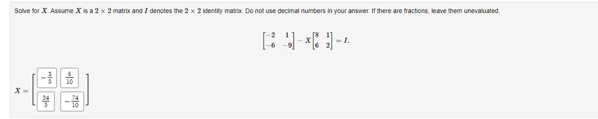 Solve for X. Assume X is a 2 x 2 matrix and I denotes the 2 x 2 identity matrix. Do not use decimal numbers in your answer. If there are fractions, leave them unevaluated.
X =
22443
-744
R]]*[]=4
X
6
= I.