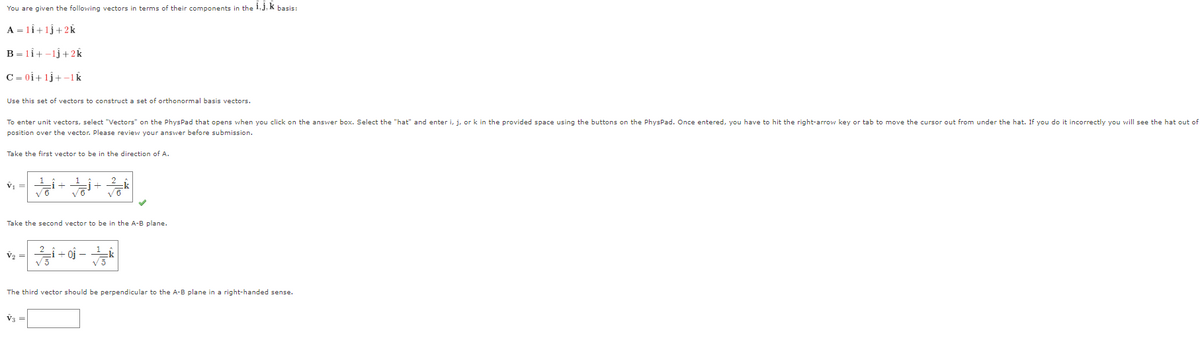 You are given the following vectors in terms of their components in the i, j, k basis:
A = 11+1j+2k
B = 11+-1j+2k
C=0i+1j+-1k
Use this set of vectors to construct a set of orthonormal basis vectors.
To enter unit vectors, select "Vectors" on the PhysPad that opens when you click on the answer box. Select the "hat" and enter i, j, or k in the provided space using the buttons on the PhysPad. Once entered, you have to hit the right-arrow key or tab to move the cursor out from under the hat. If you do it incorrectly you will see the hat out of
position over the vector. Please review your answer before submission.
Take the first vector to be in the direction of A.
V₁ =
Take the second vector to be in the A-B plane.
V₂ =
1 + 2/
V3 =
i + 0} − k
-
√5
31
The third vector should be perpendicular to the A-B plane in a right-handed sense.