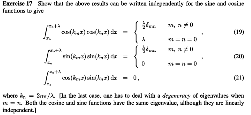 Exercise 17 Show that the above results can be written independently for the sine and cosine
functions to give
X+ °x√
To
•Hotd
Xo
rzo+λ
cos(kmx) cos(knx) dx =
{
cos(kmx) sin(knx) dx = 0,
sin(kmx) sin(knx) dx =
X
mn
8mn
0
m, n‡0
m=n=0
m, n‡0
m=n=0
"
(19)
(20)
(21)
where kn = 2nT/λ. [In the last case, one has to deal with a degeneracy of eigenvalues when
m = n. Both the cosine and sine functions have the same eigenvalue, although they are linearly
independent.]