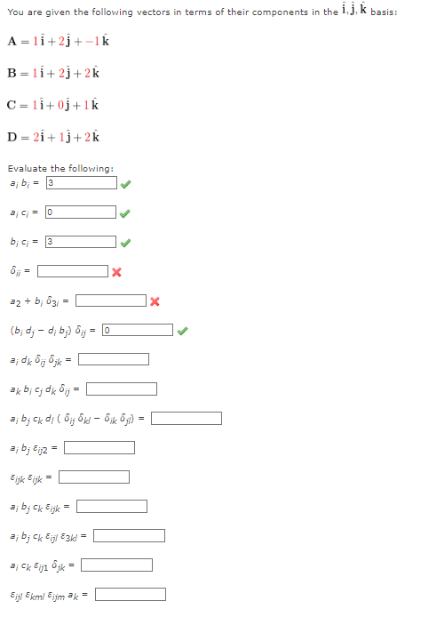 You are given the following vectors in terms of their components in the i, j, k basis:
A = 11 +2j+-1k
B = 1i+2j+2k
C=11+0j +1k
D = 2i+1j+2k
Evaluate the following:
aj bi = 3
aj ci=0
bic;= 3
6ji =
a2 + b; 63; =
(b; dj dj bj) Sij= 0
aj dk Bij Ojk =
ak bi cj dk Bij =
aj bj ck di (Sijk - 8ik 6jl) =
aj b; Eij2 =
Eijk &ijk =
aj bj ck Bijk =
aj bj ck Eijl 83kl
aj ck Bij1 jk
Eijl Ekml Eijm ak =
=
X