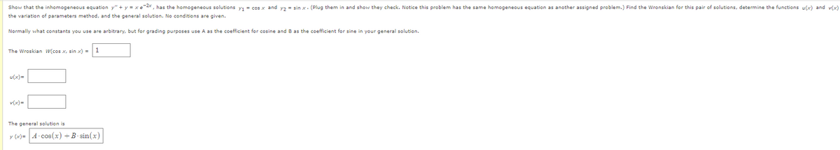 Show that the inhomogeneous equation y" + y = xe-2x, has the homogeneous solutions y₁ = cos x and y₂ = sin x. (Plug them in and show they check. Notice this problem has the same homogeneous equation as another assigned problem.) Find the Wronskian for this pair of solutions, determine the functions u(x) and v(x)
the variation of parameters method, and the general solution. No conditions are given.
Normally what constants you use are arbitrary, but for grading purposes use A as the coefficient for cosine and B as the coefficient for sine in your general solution.
The Wroskian W(cos x, sin x) =
u(x)=
v(x)=
1
The general solution is
y (x)= A-cos(x) + B-sin(x)