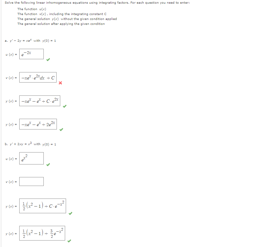 Solve the following linear inhomogeneous equations using integrating factors. For each question you need to enter:
The function u(x)
The function v(x), including the integrating constant C
The general solution y(x) without the given condition applied
The general solution after applying the given condition
a. y' - 2y = xe* with y(0) = 1
u (x) =
v (x) = -xe* - e²x dx + C
y (x) = -xet - et +C-e²x
-2x
y (x) = -xet - et + 2e²x
b. y' + 2xy = x3 with y(0) = 1
U (x) =
v (x) =
y (x) =
X
(x² − 1) + C² e ²¹²
3
y (x) = 1/²(x²-1) + 2²/e-x²