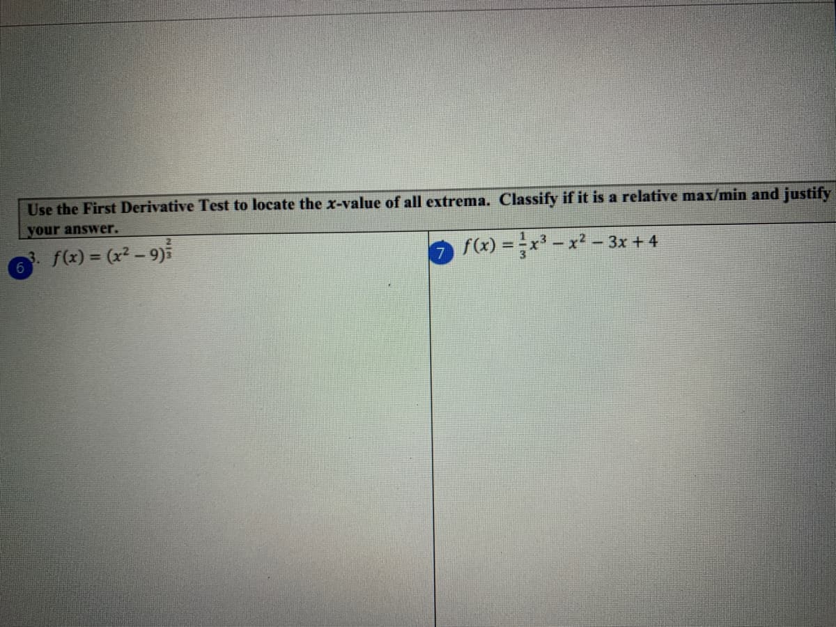 Use the First Derivative Test to locate the x-value of all extrema. Classify if it is a relative max/min and justify
your answer.
f(x) = (x2 - 9)5
f(x) = x - x² - 3x + 4
6.
