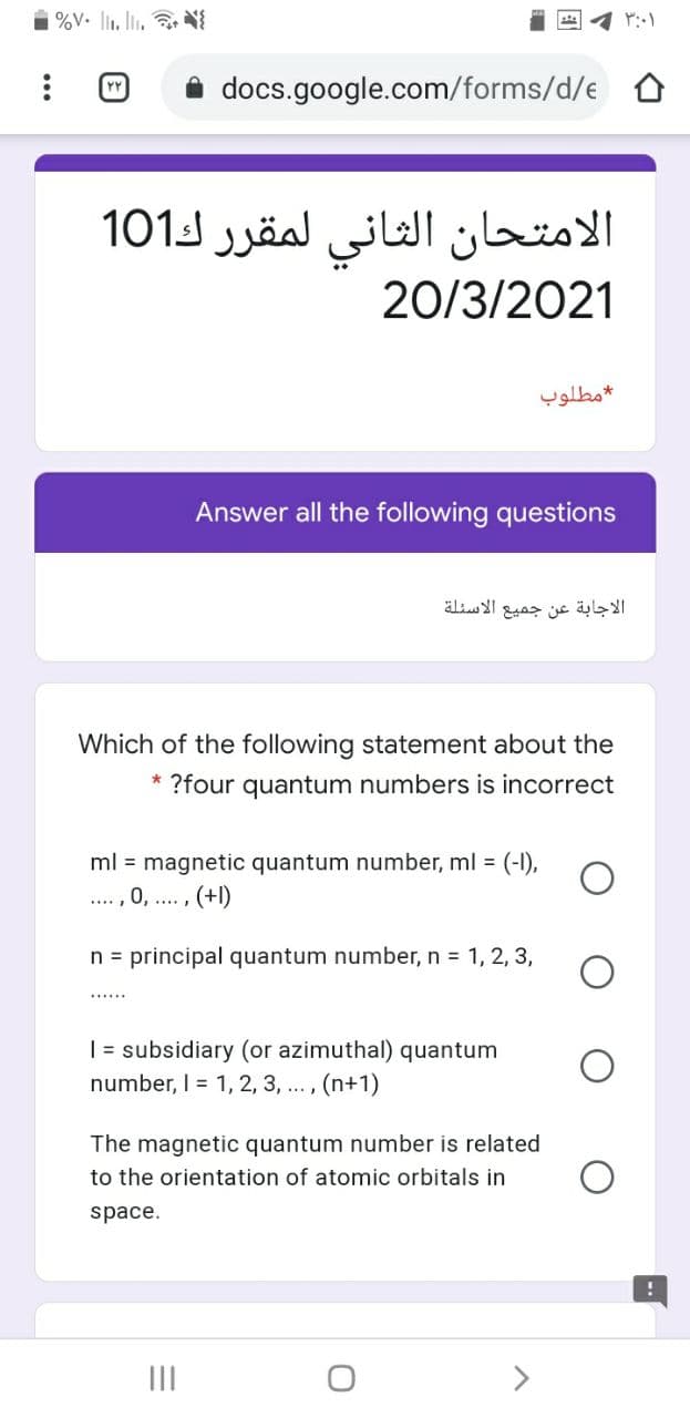 %V. l. li. N
docs.google.com/forms/d/e
الامتحان الثاني لمقر ر ك101
20/3/2021
مطلوب
Answer all the following questions
äli I
الاجابة عن جميع
Which of the following statement about the
* ?four quantum numbers is incorrect
ml = magnetic quantum number, ml = (-1),
.... , 0, .. , (+l)
n = principal quantum number, n = 1, 2, 3,
| = subsidiary (or azimuthal) quantum
number, I = 1, 2, 3, ... , (n+1)
The magnetic quantum number is related
to the orientation of atomic orbitals in
space.
II
