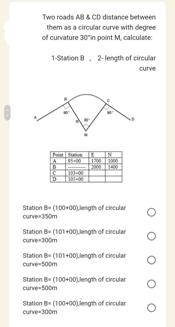 Two roads AB & CD distance between
them as a circular curve with degree
of curvature 30°in point M, calculate:
1-Station B, 2-length of circular
curve
90°
A
B
C
D
R 30°
Point Station
95+00
103+00
105+00
M
с
90
E
N
1700
1000
2000 1400
Station B= (100+00),length of circular
curve 350m
Station B= (101+00), length of circular
curve 300m
Station B= (101+00),length of circular
curve=500m
Station B= (100+00),length of circular
curve 500m
Station B= (100+00),length of circular
curve=300m