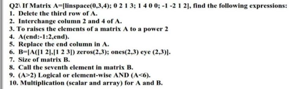 Q2\ If Matrix A=[linspace(0,3,4); 0 2 1 3; 1 4 0 0; -1 -2 1 2], find the following expressions:
1. Delete the third row of A.
2. Interchange column 2 and 4 of A.
3. To raises the elements of a matrix A to a power 2
4. A(end:-1:2,end).
5. Replace the end column in A.
6. B=[A([1 2],[1 2 3]) zeros(2,3); ones(2,3) eye (2,3)].
7. Size of matrix B.
8. Call the seventh element in matrix B.
9. (A>2) Logical or element-wise AND (A<6).
10. Multiplication (scalar and array) for A and B.