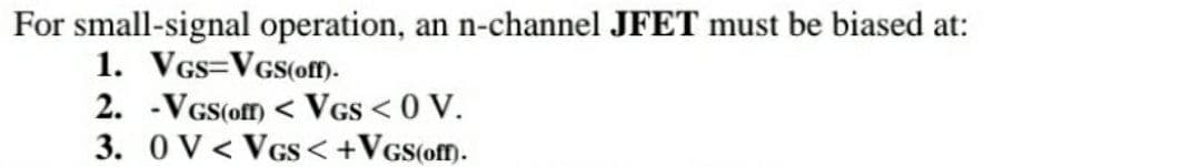 For small-signal operation, an n-channel JFET must be biased at:
1. VGS VGS(off).
2. -VGS(off) < VGS <0 V.
3. 0 V< VGS<+VGS(off).