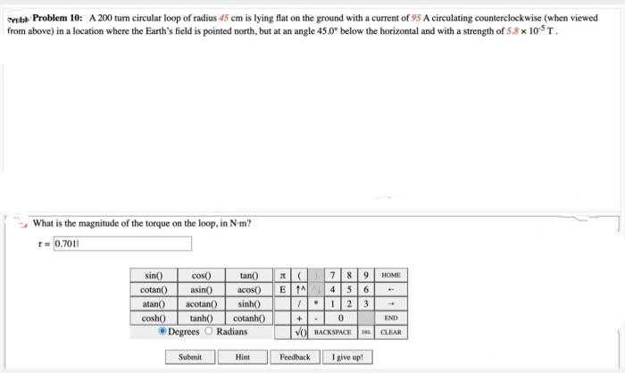 robb Problem 10: A 200 turn circular loop of radius 45 cm is lying flat on the ground with a current of 95 A circulating counterclockwise (when viewed
from above) in a location where the Earth's field is pointed north, but at an angle 45.0° below the horizontal and with a strength of 5.8 x 10¹³ T.
What is the magnitude of the torque on the loop, in N-m?
T= 0.7011
sin()
cos()
cotan()
asin()
atan() acotan() sinh()
cosh()
tinh() cotanh()
ⒸDegrees Radians
Submit
tan()
acos() ETA 456
Hint
789 HOME
/123
+0
VO BACKSPACE
Feedback
I give up!
END
CLEAR