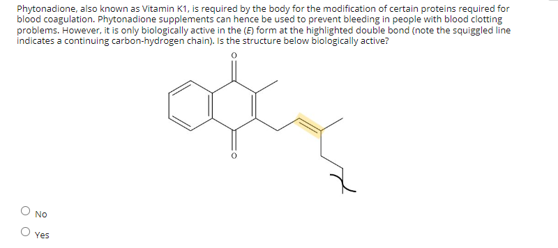 Phytonadione, also known as Vitamin K1, is required by the body for the modification of certain proteins required for
blood coagulation. Phytonadione supplements can hence be used to prevent bleeding in people with blood clotting
problems. However, it is only biologically active in the (E) form at the highlighted double bond (note the squiggled line
indicates a continuing carbon-hydrogen chain). Is the structure below biologically active?
ody
оо
No
Yes