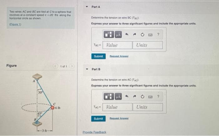 Two wires AC and BC are tied at C to a sphere that
20 ft/s along the
revolves at a constant speed
horizontal circle as shown.
(Figure 1)
Figure
30
-3 ft-
1 of 1
6 lb
Part A
Determine the tension on wire BC (TBC).
Express your answer to three significant figures and include the appropriate units.
Tec
Submit
Part B
HA
Value
Submit
Request Answer
TAC Value
Provide Feedback
Determine the tension on wire AC (TAC)
Express your answer to three significant figures and include the appropriate units.
Request Answer
Units
A
GWE ?
Units
?