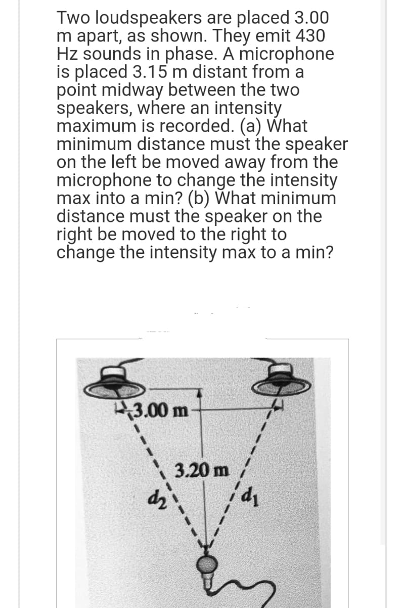 Two loudspeakers are placed 3.00
m apart, as shown. They emit 430
Hz sounds in phase. A microphone
is placed 3.15 m distant from a
point midway between the two
speakers, where an intensity
maximum is recorded. (a) What
minimum distance must the speaker
on the left be moved away from the
microphone to change the intensity
max into a min? (b) What minimum
distance must the speaker on the
right be moved to the right to
change the intensity max to a min?
3.00 m
3.20 m