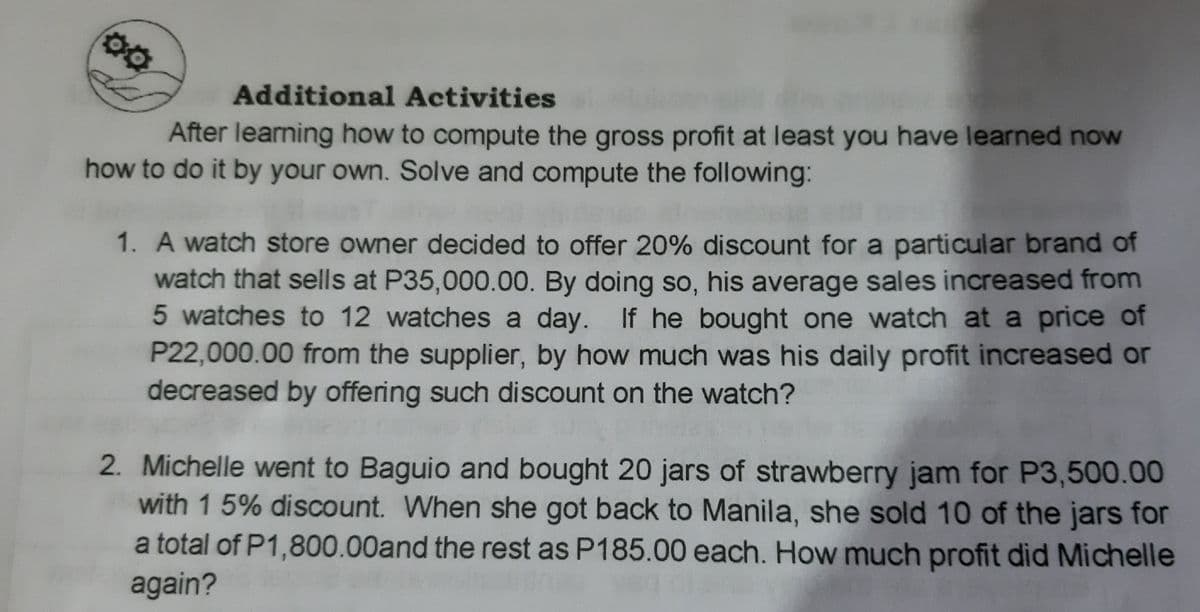 Additional Activities
After learning how to compute the gross profit at least you have learned now
how to do it by your own. Solve and compute the following:
1. A watch store owner decided to offer 20% discount for a particular brand of
watch that sells at P35,000.00. By doing so, his average sales increased from
5 watches to 12 watches a day. If he bought one watch at a price of
P22,000.00 from the supplier, by how much was his daily profit increased or
decreased by offering such discount on the watch?
2. Michelle went to Baguio and bought 20 jars of strawberry jam for P3,500.00
with 1 5% discount. When she got back to Manila, she sold 10 of the jars for
a total of P1,800.00and the rest as P185.00 each. How much profit did Michelle
again?
