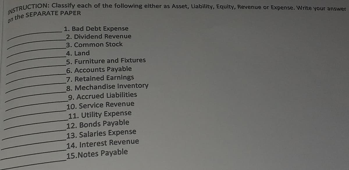 TRUCTION: Classify each of the following either as Asset, Liability, Equity, Revenue or Expense. Write your answer
a the SEPARATE PAPER
1. Bad Debt Expense
2. Dividend Revenue
3. Common Stock
4. Land
5. Furniture and Fixtures
6. Accounts Payable
7. Retained Earnings
8. Mechandise Inventory
9. Accrued Liabilities
10. Service Revenue
11. Utility Expense
12. Bonds Payable
13. Salaries Expense
14. Interest Revenue
15.Notes Payable
