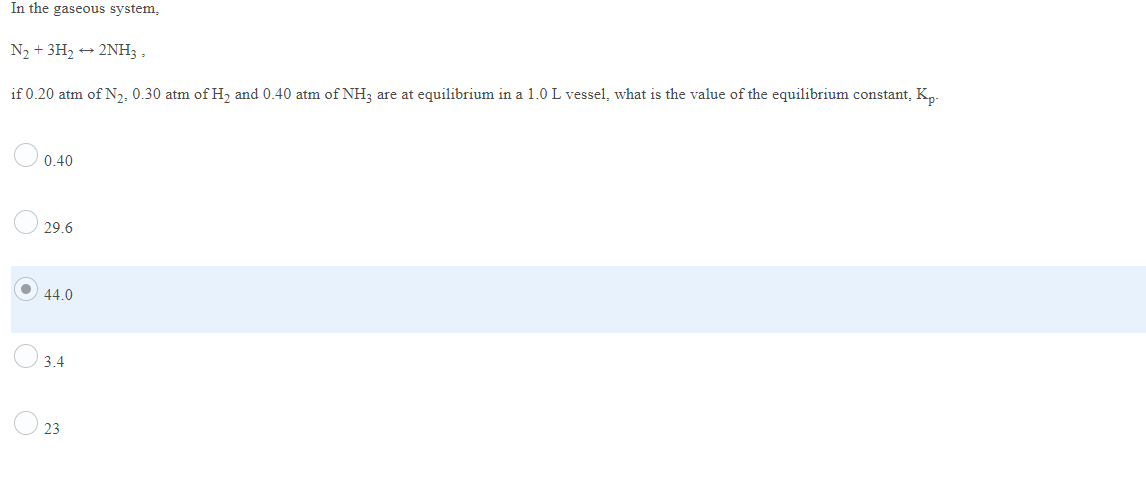 In the gaseous system,
N2 + 3H2 + 2NH3 ,
if 0.20 atm of N,, 0.30 atm of H, and 0.40 atm of NH; are at equilibrium in a 1.0 L vessel, what is the value of the equilibrium constant, K,-
0.40
29.6
44.0
3.4
23
