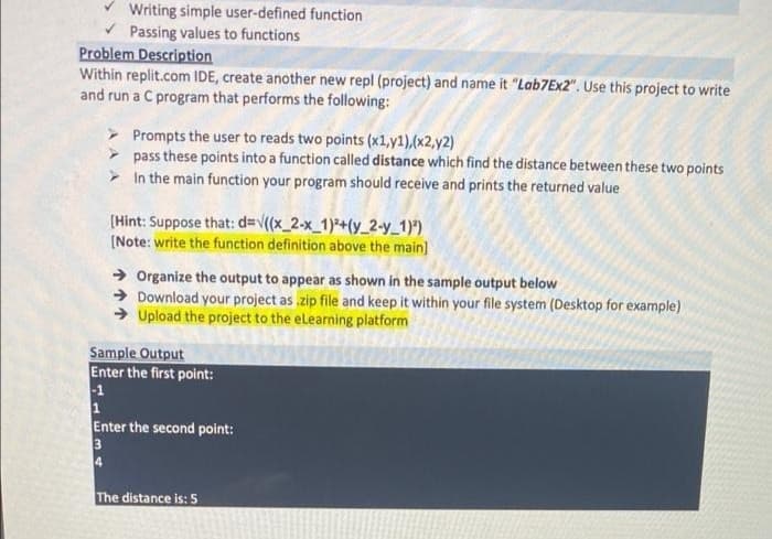 Writing simple user-defined function
Passing values to functions
Problem Description
Within replit.com IDE, create another new repl (project) and name it "Lab7Ex2". Use this project to write
and run a C program that performs the following:
> Prompts the user to reads two points (x1,y1),(x2,y2)
pass these points into a function called distance which find the distance between these two points
> In the main function your program should receive and prints the returned value
(Hint: Suppose that: d=v((x_2-x_1)*+(y_2-y_1)")
(Note: write the function definition above the main)
→ Organize the output to appear as shown in the sample output below
→ Download your project as zip file and keep it within your file system (Desktop for example)
→ Upload the project to the elearning platform
Sample Output
Enter the first point:
-1
1
Enter the second point:
3
4
The distance is: 5
