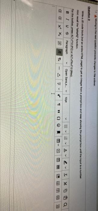 因>
由
Moving to the neat queetion prevente ohangen to sanwr
Quatlon 3
Write a JS code blurb not an ntire HTML. pagn) to get an integer from a prompt box and keep showing the prompt box unt the input is a umber.
Hint recall the "iaNaNO unotion.
For the toolbar, prees ALT-F10 (PC) or ALT-FNF10 Mac).
BIU S
Paragraph
Open Sans,s. v
10pt
AV
血|x X|深
田田
田田用因
