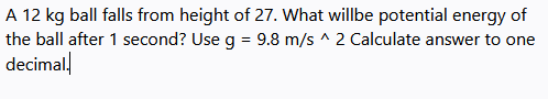 A 12 kg ball falls from height of 27. What willbe potential energy of
the ball after 1 second? Use g = 9.8 m/s ^ 2 Calculate answer to one
decimal
