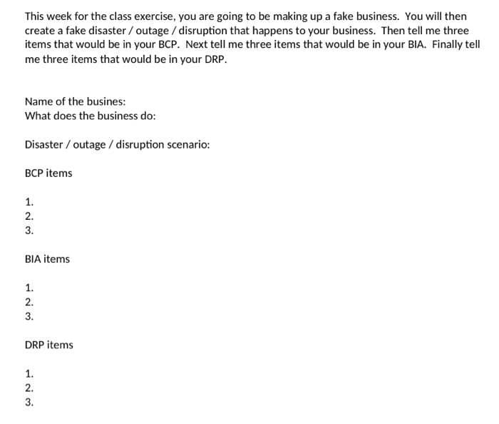 This week for the class exercise, you are going to be making up a fake business. You will then
create a fake disaster / outage / disruption that happens to your business. Then tell me three
items that would be in your BCP. Next tell me three items that would be in your BIA. Finally tell
me three items that would be in your DRP.
Name of the busines:
What does the business do:
Disaster / outage / disruption scenario:
BCP items
1.
2.
3.
BIA items
1.
2.
3.
DRP items
1.
2.
3.
