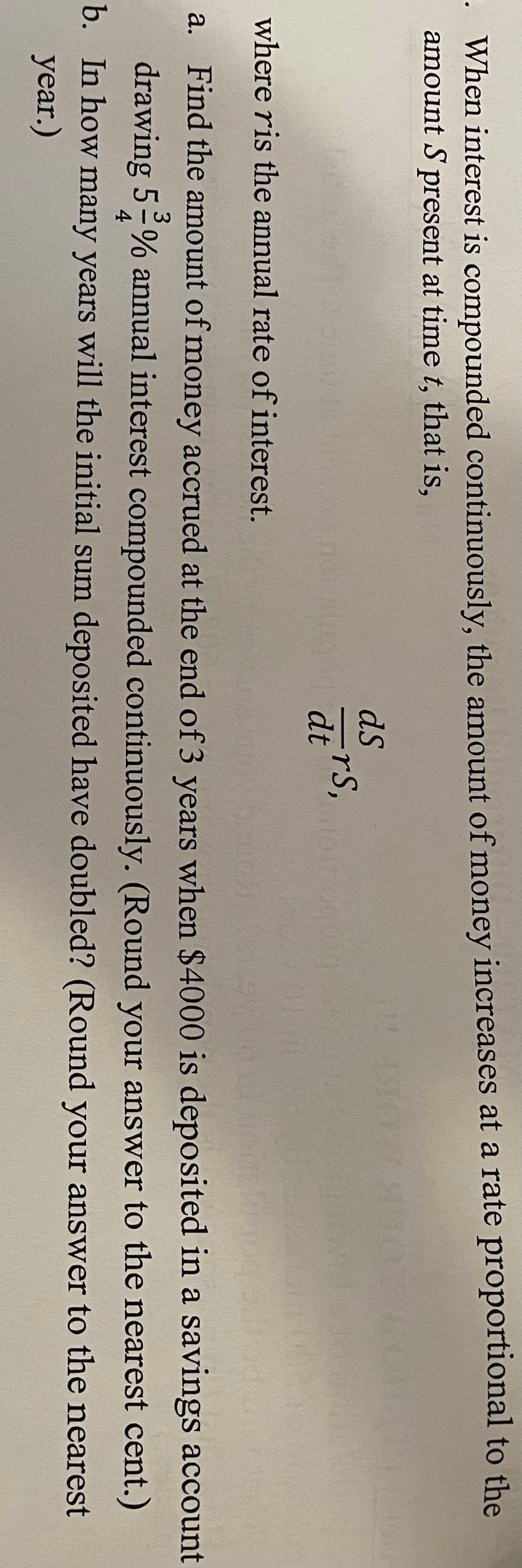 · When interest is compounded continuously, the amount of money increases at a rate proportional to the
amount S present at time t, that is,
dS
dtrs,
where ris the annual rate of interest.
a. Find the amount of money accrued at the end of 3 years when $4000 is deposited in a savings account
drawing 5-% annual interest compounded continuously. (Round your answer to the nearest cent.)
4
b. In how many years will the initial sum deposited have doubled? (Round your answer to the nearest
year.)
