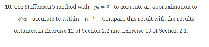 10. Use Steffensen's method with po = 3 to compute an approximation to
25 accurate to within 10-4. Compare this result with the results
obtained in Exercise 12 of Section 2.2 and Exercise 13 of Section 2.1.