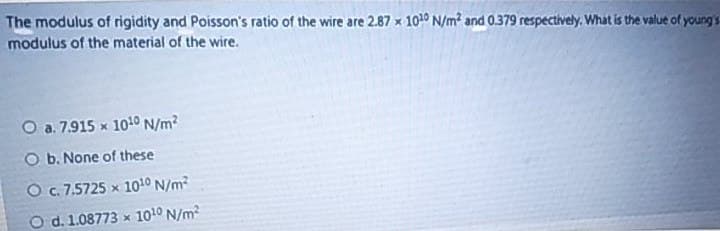 The modulus of rigidity and Poisson's ratio of the wire are 2.87 x 1010 N/m and 0.379 respectively. What is the value of young's
modulus of the material of the wire.
O a. 7.915 x 1010 N/m?
O b. None of these
O.7.5725 x 1010 N/m?
O d. 1.08773 x 1010 N/m?
