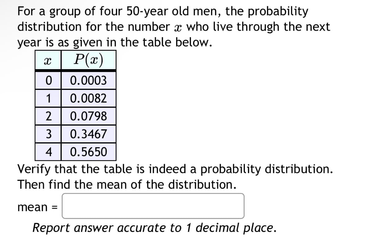 For a group of four 50-year old men, the probability
distribution for the number x who live through the next
year is as given in the table below.
| P(x)
0
0.0003
1 0.0082
2 0.0798
3
0.3467
4
0.5650
Verify that the table is indeed a probability distribution.
Then find the mean of the distribution.
X
mean =
Report answer accurate to 1 decimal place.