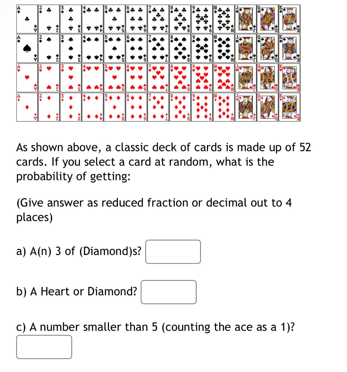 A4
A>
of
>
i
j
As shown above, a classic deck of cards is made up of 52
cards. If you select a card at random, what is the
probability of getting:
SARA
(Give answer as reduced fraction or decimal out to 4
places)
a) A(n) 3 of (Diamond)s?
b) A Heart or Diamond?
c) A number smaller than 5 (counting the ace as a 1)?