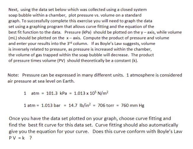 Next, using the data set below which was collected using a closed system
soap bubble within a chamber, plot pressure vs. volume on a standard
graph. To successfully complete this exercise you will need to graph the data
set using a graphing program that allows curve fitting and the equation of the
best fit function to the data. Pressure (kPa) should be plotted on the y-axis, while volume
(ml) should be plotted on the x-axis. Compute the product of pressure and volume
and enter your results into the 3rd column. If as Boyle's Law suggests, volume
is inversely related to pressure, as pressure is increased within the chamber,
the volume of gas trapped within the soap bubble will decrease. The product
of pressure times volume (PV) should theoretically be a constant (k).
Note: Pressure can be expressed in many different units. 1 atmosphere is considered
air pressure at sea level on Earth.
1 atm = 101.3 kPa = 1.013 x 105 N/m²
1 atm = 1.013 bar = 14.7 lb/in² = 706 torr = 760 mm Hg
Once you have the data set plotted on your graph, choose curve fitting and
find the best fit curve for this data set. Curve fitting should also automatically
give you the equation for your curve. Does this curve conform with Boyle's Law
PV = k ?