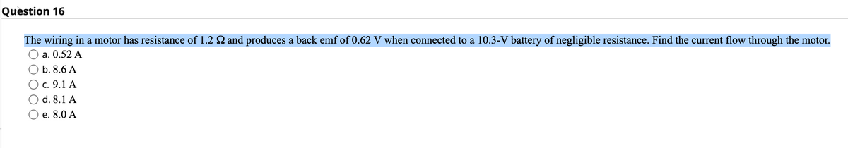 Question 16
The wiring in a motor has resistance of 1.2 and produces a back emf of 0.62 V when connected to a 10.3-V battery of negligible resistance. Find the current flow through the motor.
а. 0.52 А
b. 8.6 A
с. 9.1 А
d. 8.1 A
e. 8.0 A
