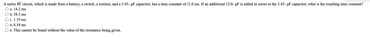 A series RC circuit, which is made from a battery, a switch, a resistor, and a 3.45- µF capacitor, has a time constant of 11.0 ms. If an additional 12.0- µF is added in series to the 3.45- µF capacitor, what is the resulting time constant?
O a. 14.2 ms
b. 38.3 ms
c. 1.19 ms
d. 8.54 ms
O e. This cannot be found without the value of the resistance being given.
