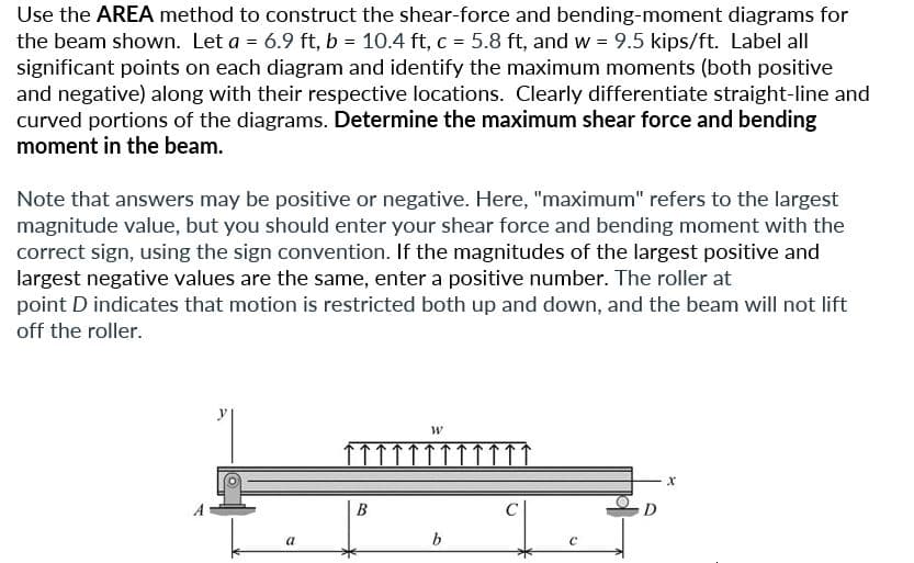 Use the AREA method to construct the shear-force and bending-moment diagrams for
the beam shown. Let a = 6.9 ft, b = 10.4 ft, c = 5.8 ft, and w = 9.5 kips/ft. Label all
significant points on each diagram and identify the maximum moments (both positive
and negative) along with their respective locations. Clearly differentiate straight-line and
curved portions of the diagrams. Determine the maximum shear force and bending
moment in the beam.
Note that answers may be positive or negative. Here, "maximum" refers to the largest
magnitude value, but you should enter your shear force and bending moment with the
correct sign, using the sign convention. If the magnitudes of the largest positive and
largest negative values are the same, enter a positive number. The roller at
point D indicates that motion is restricted both up and down, and the beam will not lift
off the roller.
a
B
W
b
C
S
X