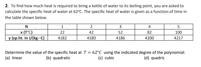 2. To find how much heat is required to bring a kettle of water to its boiling point, you are asked to
calculate the specific heat of water at 62°C. The specific heat of water is given as a function of time in
the table shown below.
3
4
x (T°C)
y (sp.ht. in J/(kg--C)
22
42
52
82
100
4182
4180
4186
4200
4217
Determine the value of the specific heat at T = 62°C using the indicated degree of the polynomial:
(a) linear
(b) quadratic
(c) cubic
(d) quadric
