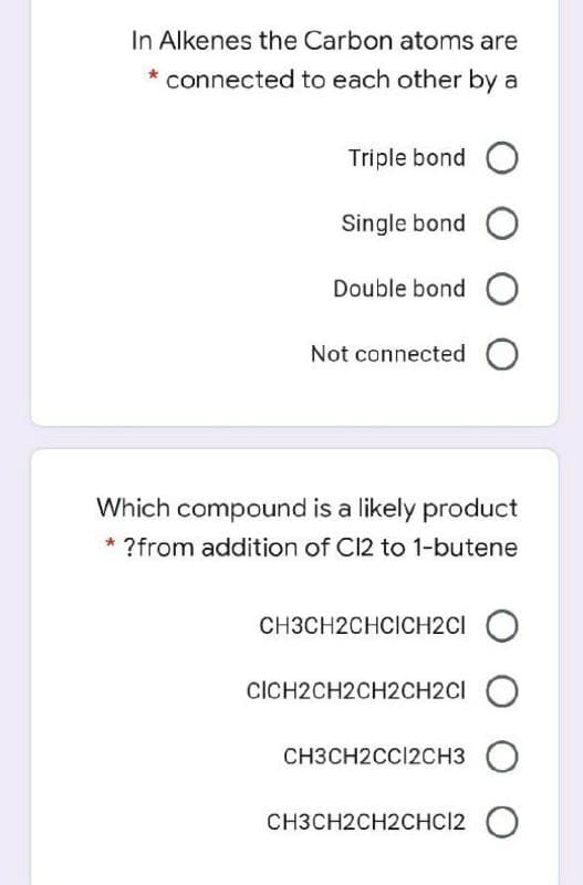 In Alkenes the Carbon atoms are
* connected to each other by a
Triple bond O
Single bond O
Double bond O
Not connected O
Which compound is a likely product
* ?from addition of C12 to 1-butene
CH3CH2CHCICH2CI O
CICH2CH2CH2CH2CI
CH3CH2CCI2CH3
O
CH3CH2CH2CHC12 O
