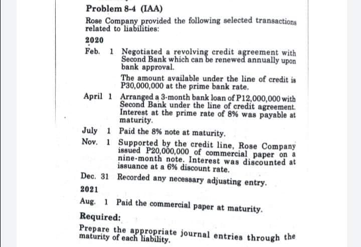 Problem 8-4 (IAA)
Rose Company provided the following selected transactions
related to liabilities:
2020
Feb. 1 Negotiated a revolving credit agreement with
Second Bank which can be renewed annually upon
bank approval.
The amount available under the line of credit is
P30,000,000 at the prime bank rate.
April 1 Arranged a 3-month bank loan of P12,000,000 with
Second Bank under the line of credit agreement.
Interest at the prime rate of 8% was payable at
maturity.
July 1 Paid the 8% note at maturity.
Nov. 1 Supported by the credit line, Rose Company
issued P20,000,000 of commercial paper on a
nine-month note. Interest was discounted at
issuance at a 6% discount rate.
Dec. 31 Recorded any necessary adjusting entry.
2021
Aug. 1 Paid the commercial paper at maturity.
Required:
Prepare the appropriate journal entries through the
maturity of each liability.
