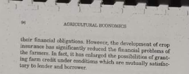 AGRICULTURAL ECONOMICS
their financial obligations. Howevcr, the development of crop
insurance has significantly reduced the financial problems of
the farmers. In fact, it has enlarged the possibilitics of grant-
ing farm credit under conditions which are mutually satisfac-
tory to lender and borrower
