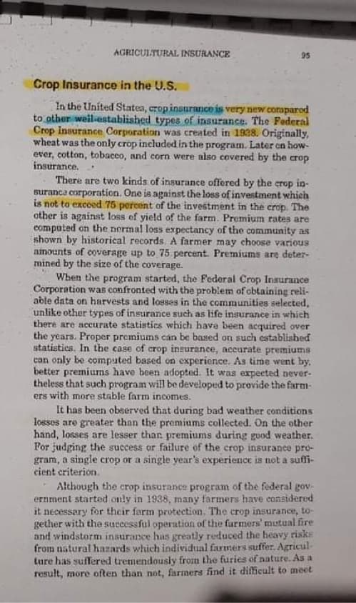 AGRICULTURAL INSURANCE
95
Crop Insurance in the U.S.
In the United Statea, crop insurance is very new coraparod
to other weil-established types of insurance. The Federal
Crop Insurance Corporation was created in 1938. Originally,
wheat was the only crop included in the program. Later en how-
ever, cotton, tobacco, and corn were also covered by the crop
insurance.
There are two kinds of insurance offered by the crop in-
suranca corporation. One is against the loss of investment which
is not to excoed 75 percent of the investment in the crop. The
other is against loss of yield of the farm. Premium rates are
computed on the normal loss expectancy of the community as
shown by historical records. A farmer may choose various
ainounts of coverage up to 75 percent. Premiums are deter-
mined by the size of the coverage.
When the program started, the Federal Crop Inaurance
Corporation was confronted with the problem of cbtaining reli-
able data on harvests and losses in the communities selected,
unlike other types of insurance such as life insurance in which
there are accurate statistics which have been acquired over
the years. Proper premiums cán be based on such established
statistics. In the case of crop insurance, accurate premiums
can only be computed based on experience. As time went by,
better premiums have been adopted. It was expeeted never-
theless that such program will be developed to provide the farm-
ers with more stable farm incomes.
It has been observed that during bad weather conditions
losses are greater than the premiums collected. On the other
hand, losses are lesser than premiums during good weather.
For judging the success or failure of the crop insurance pro-
gram, a single crop or a single year's experience is not a suffi-
cient criterion.
Although the crop insurance program of the federal gov-
ernment started only in 1938, many farmers have considered
it necessary for their farm protection. The crop insurance, to-
gether with the successful operation of the furmers' mutual fire
and windstorm insurance has greatly reduced the heavy risks
from natural hazards which individual farmers suffer. Agricul-
ture has suffered tremendousiy from the furies of nature. As a
result, more often than not, farmers find it difficult to meet
