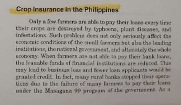 Crop Insurance in the Philippines
Only a few farmers are able to pay their loans every time
their crops are destroyed by typhoons, plant diseases, and
infestations. Such problem does not only seriously affect the
economic conditions of the small farmers but also the lending
institutions, the national governrment, and ultimately the whole
economy. When farmers are not able to pay their bank loans,
the loanable funds of financial institutions are reduced. This
may lead to business loss and fewer loan applicants would be
granted credit. In fact, many rural banks atopped their opera-
tions due to the failure of many farmera to pay their leans
under the Masagana 99 program of the government. Au a
