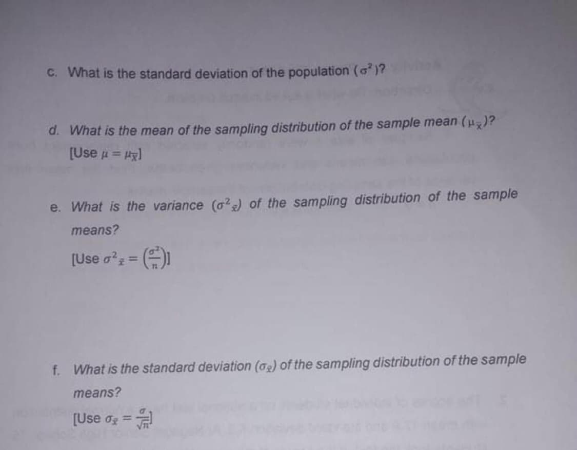 C. What is the standard deviation of the population (G)?
d. What is the mean of the sampling distribution of the sample mean (u)?
[Use u = Ag)
e. What is the variance (a?) of the sampling distribution of the sample
means?
[Use o?z =
f. What is the standard deviation (a2) of the sampling distribution of the sample
means?
[Use og =
%3D
