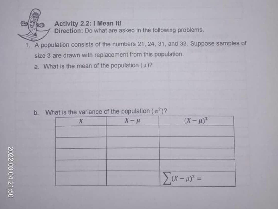 Activity 2.2: 1 Mean It!
Direction: Do what are asked in the following problems.
1. A population consists of the numbers 21, 24, 31 , and 33. Suppose samples of
size 3 are drawn with replacement from this population.
a. What is the mean of the population (u)?
b. What is the variance of the population (o)?
(X-?
2022.03.04 21:50
