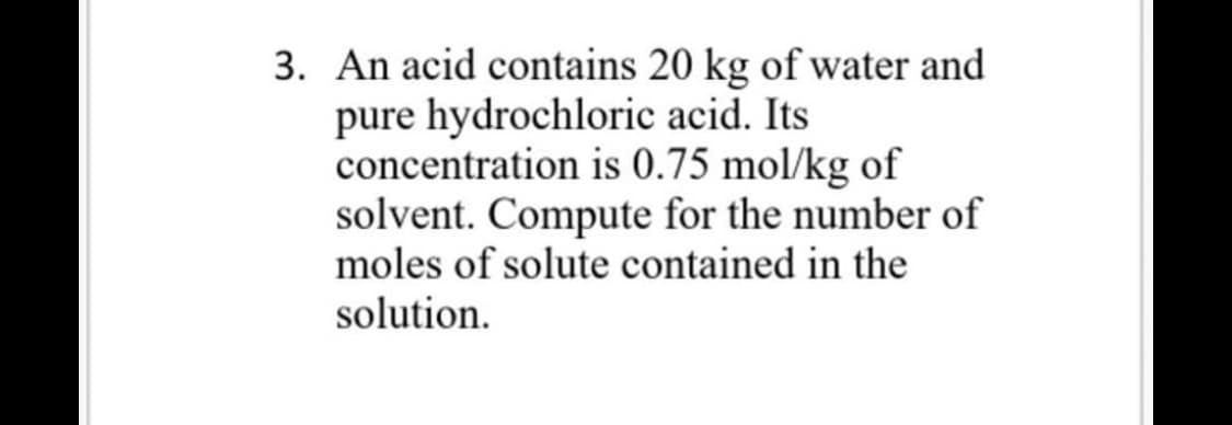 3. An acid contains 20 kg of water and
pure hydrochloric acid. Its
concentration is 0.75 mol/kg of
solvent. Compute for the number of
moles of solute contained in the
solution.
