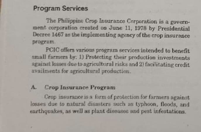 Program Services
The Philippine Crop Insurance Corporation is a govern-
ment corporation created on June 11, 1978 by Presidential
Decree 1467 as the implementing agency of the crop insurance
program.
PCIC offers various program services intended to benefit
small farmers by: 1) Protecting their production investments
against losses due to agricultural risks and 2) facilitating credit
availments for agricultural production.
A.
Crop Insurance Program
Crop insurance is a form of protection for farmers against
losses due to natural disasters such as typhoon, floods, and
earthquakes, as well as plant diseases and pest infestations.

