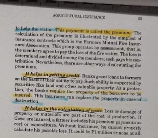 AGRICULTURAL INSURANCE
93
to help the victim. This payment is called the premium. The
calculation of the premium is illustrated by the simplest of
insurance contracta which is the Farmers Mutual Fire Insur-
ance Association. This group operates by assessment, that is,
the rmembers agree to pay the loss of the fire victim. The los is
determined and divided among the mermbers, each pays his con-
tribution. Nevertheless, there are other waya of calculating the
premiums.
It helps in getting eredit. Banks grant loans to farmers
on the basts of their ability to pay, Such ability is supported by
securities like land and other valuable property. As a protec-
tion, the benks require the property of the borrower to be
insured. This insurance can replace the property in case of
destruction.
It kelps in the ealculation of costs. Loss or damage of
property or materials are part of the cost of production. If
these are insured, a farmer includes his premium payments as
cost or expenditure. Without insurance, he cannot properly
calculate his possible loss. It could be P1 million or none at all.
