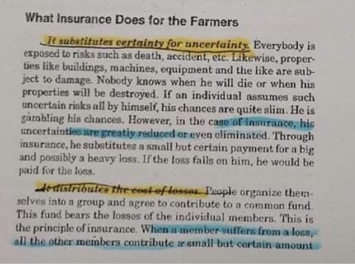 What Insurance Does for the Farmers
It substitutes certainty for uncertainty. Everybody is
exposed to risks such as death, accident, etc. Likewise, proper-
ties like buildings, machines, equipment and the ike are sub-
ject to damage. Nobody knows when he will die or when his
properties will be destroyed. If an individual assumes such
uncertain risks all by himself, his chances are quite slim. He is
gàmbling his chances. However, in the case of insurance, his
uncertainties are greatiy reduced or even eliminated. Through
insurance, he substitutes a snall but certain payment for a big
and possibly a heavy loss. If the loss falls on him, he would be
paid for the loss.
edistribules the cost-of losses. People organize them-
selves into a group and agree to contribute to a common fund.
This fund bears the losses of the individual members. This is
the principle of insurance. When a member sufers from a loss,
all the other members contribute e small but certain amount
