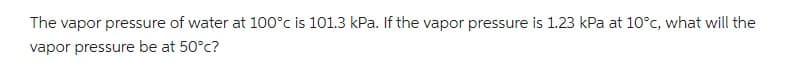 The vapor pressure of water at 100°c is 101.3 kPa. If the vapor pressure is 1.23 kPa at 10°c, what will the
vapor pressure be at 50°c?
