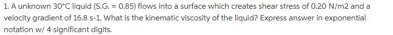 1. A unknown 30°C liquid (S.G. = 0.85) flows into a surface which creates shear stress of 0.20 N/m2 and a
velocity gradient of 16.8 s-1. What is the kinematic viscosity of the liquid? Express answer in exponential
notation w/ 4 significant digits.
