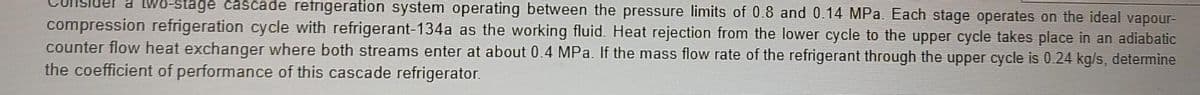 10-stage cascade refrigeration system operating between the pressure limits of 0.8 and 0.14 MPa. Each stage operates on the ideal vapour-
compression refrigeration cycle with refrigerant-134a as the working fluid. Heat rejection from the lower cycle to the upper cycle takes place in an adiabatic
counter flow heat exchanger where both streams enter at about 0.4 MPa. If the mass flow rate of the refrigerant through the upper cycle is 0.24 kg/s, determine
the coefficient of performance of this cascade refrigerator.
