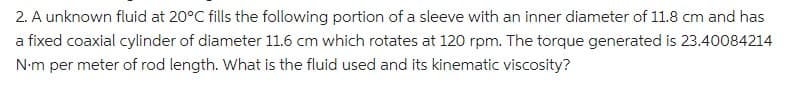 2. A unknown fluid at 20°C fills the following portion of a sleeve with an inner diameter of 11.8 cm and has
a fixed coaxial cylinder of diameter 11.6 cm which rotates at 120 rpm. The torque generated is 23.40084214
N-m per meter of rod length. What is the fluid used and its kinematic viscosity?
