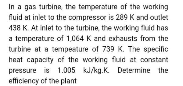 In a gas turbine, the temperature of the working
fluid at inlet to the compressor is 289 K and outlet
438 K. At inlet to the turbine, the working fluid has
a temperature of 1,064 K and exhausts from the
turbine at a tempeature of 739 K. The specific
heat capacity of the working fluid at constant
pressure is 1.005 kJ/kg.K. Determine the
efficiency of the plant
