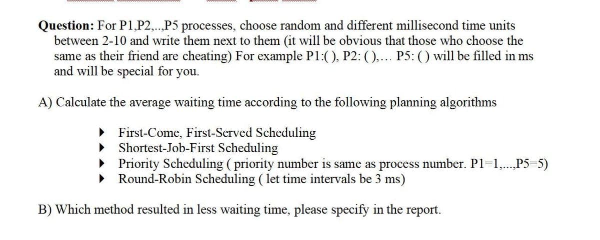 Question: For P1,P2,..,P5 processes, choose random and different millisecond time units
between 2-10 and write them next to them (it will be obvious that those who choose the
same as their friend are cheating) For example P1:(), P2: (),... P5: () will be filled in ms
and will be special for you.
A) Calculate the average waiting time according to the following planning algorithms
First-Come, First-Served Scheduling
▶ Shortest-Job-First Scheduling
▸ Priority Scheduling (priority number is same as process number. P1=1,...,P5=5)
Round-Robin Scheduling ( let time intervals be 3 ms)
B) Which method resulted in less waiting time, please specify in the report.